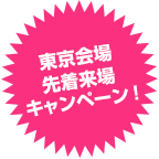 東京会場先着来場キャンペーン！